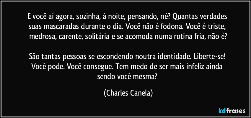 E você aí agora, sozinha, à noite, pensando, né? Quantas verdades suas mascaradas durante o dia. Você não é fodona. Você é triste, medrosa, carente, solitária e se acomoda numa rotina fria, não é?

São tantas pessoas se escondendo noutra identidade. Liberte-se! Você pode. Você consegue. Tem medo de ser mais infeliz ainda sendo você mesma? (Charles Canela)