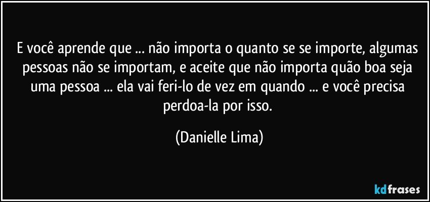 E você aprende que ... não importa o quanto se se importe, algumas pessoas não se importam, e aceite que não importa quão boa seja uma pessoa ... ela vai feri-lo de vez em quando ... e você precisa perdoa-la por isso. (Danielle Lima)