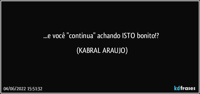 ...e você "continua" achando ISTO bonito!? (KABRAL ARAUJO)