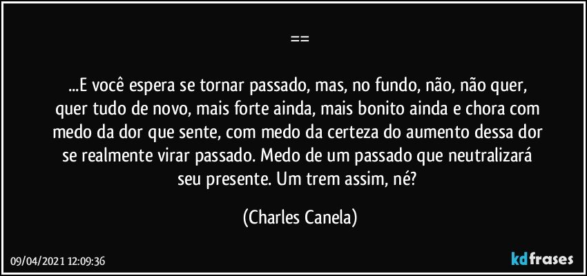 ==

...E você espera se tornar passado, mas, no fundo, não, não quer, quer tudo de novo, mais forte ainda, mais bonito ainda e chora com medo da dor que sente, com medo da certeza do aumento dessa dor se realmente virar passado. Medo de um passado que neutralizará seu presente. Um trem assim, né? (Charles Canela)