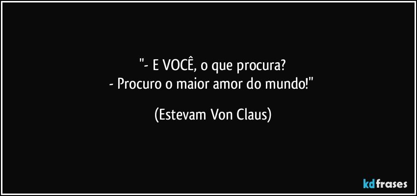 "- E VOCÊ, o que procura?
- Procuro o maior amor do mundo!" (Estevam Von Claus)