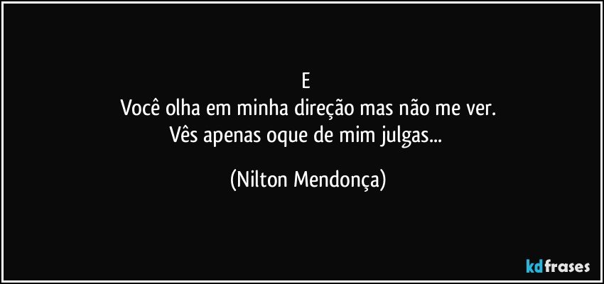 e 
Você olha em minha direção mas não me ver.
Vês apenas oque de mim julgas... (Nilton Mendonça)