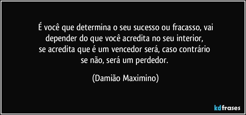 É você que determina o seu sucesso ou fracasso, vai
depender do que você acredita no seu interior, 
se acredita que é um vencedor será, caso contrário 
se não, será um perdedor. (Damião Maximino)