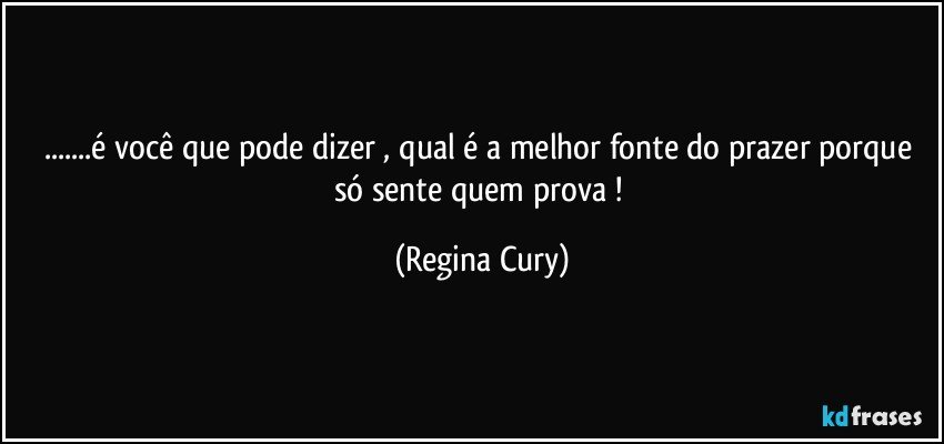 ...é  você que pode dizer , qual é a melhor fonte do prazer  porque  só sente quem prova ! (Regina Cury)