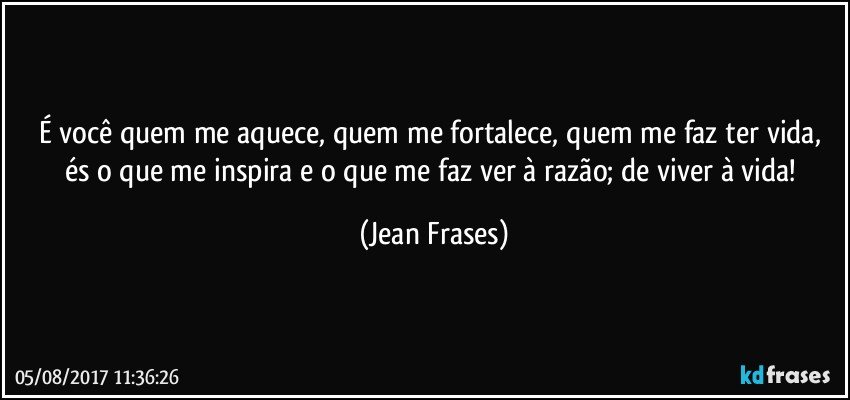 É você quem me aquece, quem me fortalece, quem me faz ter vida, és o que me inspira e o que me faz ver à razão; de viver à vida! (Jean Frases)