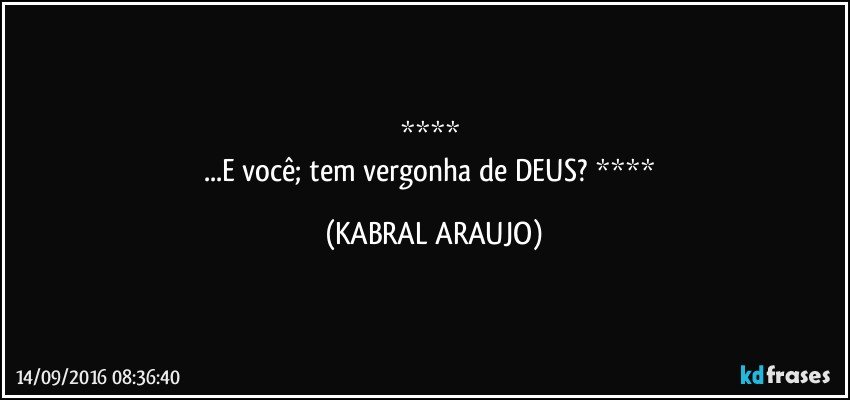    
...E você; tem vergonha de DEUS?    (KABRAL ARAUJO)