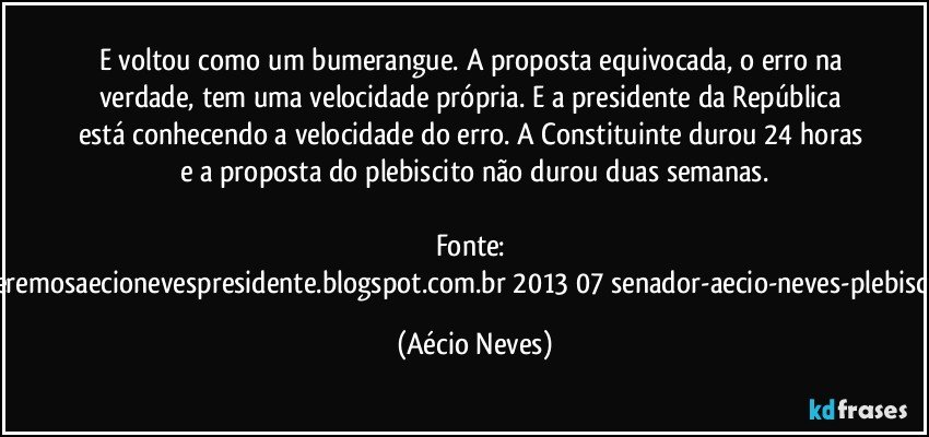 E voltou como um bumerangue. A proposta equivocada, o erro na verdade, tem uma velocidade própria. E a presidente da República está conhecendo a velocidade do erro. A Constituinte durou 24 horas e a proposta do plebiscito não durou duas semanas.

Fonte: http://www.queremosaecionevespresidente.blogspot.com.br/2013/07/senador-aecio-neves-plebiscito-nasceu.html (Aécio Neves)