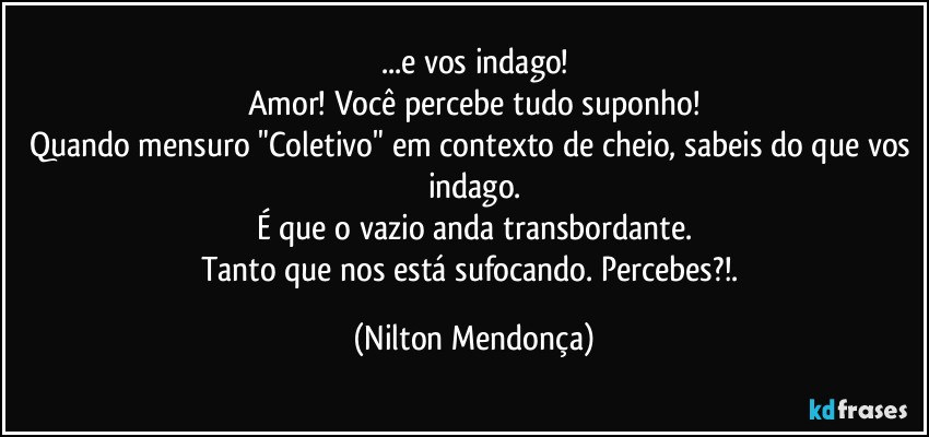 ...e vos indago!
Amor! Você percebe tudo suponho!
Quando mensuro "Coletivo" em contexto de cheio, sabeis do que vos indago.
É que o vazio anda transbordante.
Tanto que nos está sufocando. Percebes?!. (Nilton Mendonça)