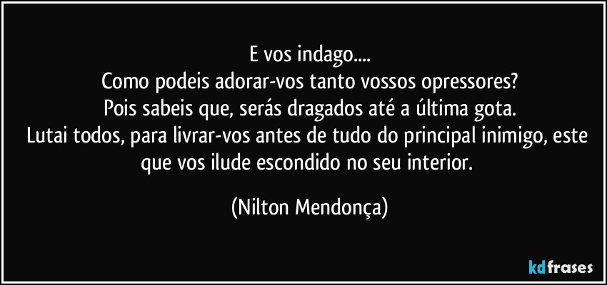 E vos indago...
Como  podeis adorar-vos tanto vossos opressores?
Pois sabeis que, serás dragados até a última gota.
Lutai todos, para livrar-vos  antes de tudo do principal inimigo, este que vos ilude escondido no seu interior. (Nilton Mendonça)