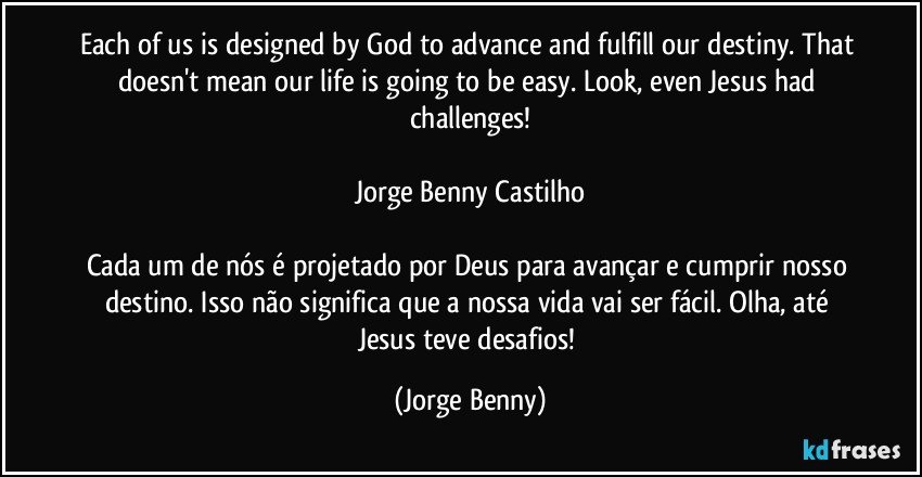 Each of us is designed by God to advance and fulfill our destiny. That doesn't mean our life is going to be easy. Look, even Jesus had challenges!

Jorge Benny Castilho

Cada um de nós é projetado por Deus para avançar e cumprir nosso destino. Isso não significa que a nossa vida vai ser fácil. Olha, até Jesus teve desafios! (Jorge Benny)