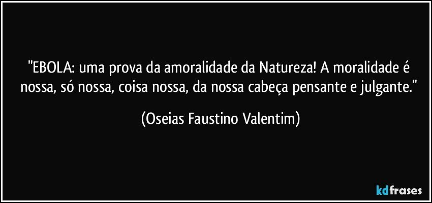 "EBOLA: uma prova da amoralidade da Natureza! A moralidade é nossa, só nossa, coisa nossa, da nossa cabeça pensante e julgante." (Oseias Faustino Valentim)