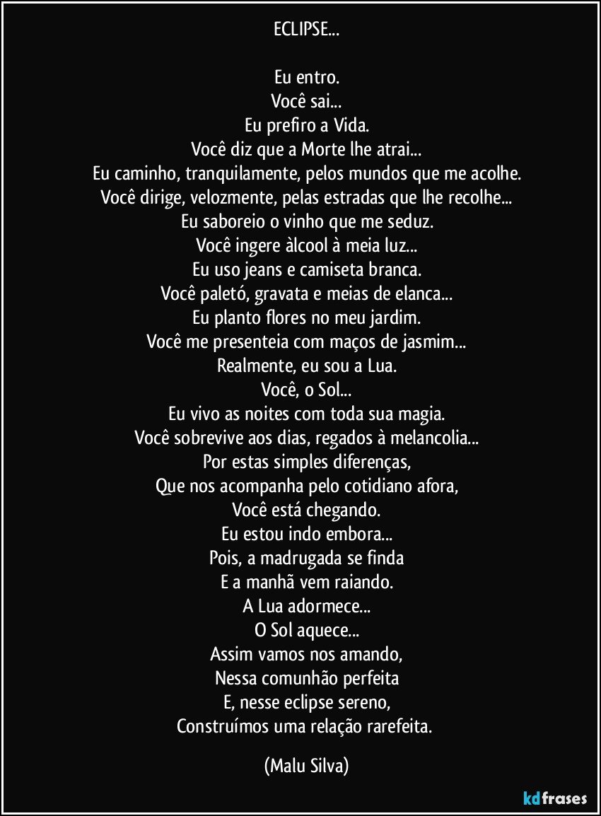 ECLIPSE...

Eu entro.
Você sai...
Eu prefiro a Vida.
Você diz que a Morte lhe atrai...
Eu caminho, tranquilamente, pelos mundos que me acolhe.
Você dirige, velozmente, pelas estradas que lhe recolhe...
Eu saboreio o vinho que me seduz.
Você ingere àlcool à meia luz...
Eu uso jeans e camiseta branca.
Você paletó, gravata e meias de elanca...
Eu planto flores no meu jardim.
Você me presenteia com maços de jasmim...
Realmente, eu sou a Lua.
Você, o Sol...
Eu vivo as noites com toda sua magia.
Você sobrevive aos dias, regados à melancolia...
Por estas simples diferenças,
Que nos acompanha pelo cotidiano afora,
Você está chegando.
Eu estou indo embora...
Pois, a madrugada se finda
E a manhã vem raiando.
A Lua adormece...
O Sol aquece...
Assim vamos nos amando,
Nessa comunhão perfeita
E, nesse eclipse sereno,
Construímos uma relação rarefeita. (Malu Silva)