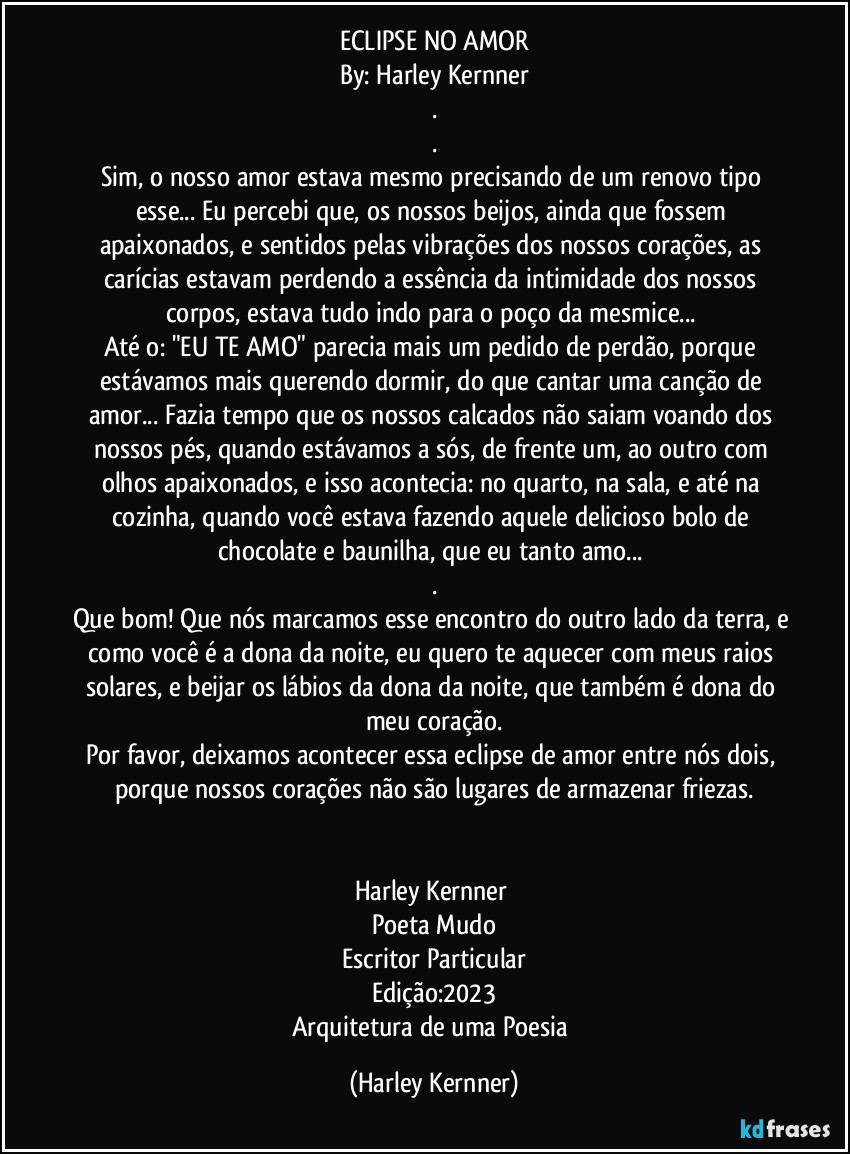 ECLIPSE NO AMOR
By: Harley Kernner
.
.
Sim, o nosso amor estava mesmo precisando de um renovo tipo esse... Eu percebi que, os nossos beijos, ainda que fossem apaixonados, e sentidos pelas vibrações dos nossos corações, as carícias estavam perdendo a essência da intimidade dos nossos corpos, estava tudo indo para o poço da mesmice... 
Até o: "EU TE AMO" parecia mais um pedido de perdão, porque estávamos mais querendo dormir, do que cantar uma canção de amor... Fazia tempo que os nossos calcados não saiam voando dos nossos pés, quando estávamos a sós, de frente um, ao outro com olhos apaixonados, e isso acontecia: no quarto, na sala, e até na cozinha, quando você estava fazendo aquele delicioso bolo de chocolate e baunilha, que eu tanto amo... 
.
Que bom! Que nós marcamos esse encontro do outro lado da terra, e como você é a dona da noite, eu quero te aquecer com meus raios solares, e beijar os lábios da dona da noite, que também é dona do meu coração.
Por favor, deixamos acontecer essa eclipse de amor entre nós dois, porque nossos corações não são lugares de armazenar friezas.


Harley Kernner 
Poeta Mudo
Escritor Particular
Edição:2023
Arquitetura de uma Poesia (Harley Kernner)