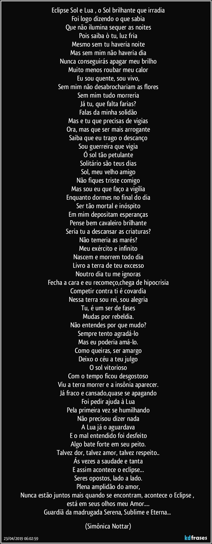 Eclipse Sol e Lua , o Sol brilhante que irradia
Foi logo dizendo o que sabia
Que não ilumina sequer as noites
Pois saiba ò tu, luz fria
Mesmo sem tu haveria noite
Mas sem mim não haveria dia
Nunca conseguirás apagar meu brilho
Muito menos roubar meu calor
Eu sou quente, sou vivo,
Sem mim não desabrochariam as flores
Sem mim tudo morreria
Já tu, que falta farias?
Falas da minha solidão
Mas e tu que precisas de vigias
Ora, mas que ser mais arrogante
Saiba que eu trago o descanço
Sou guerreira que vigia
Ó sol tão petulante
Solitário são teus dias
Sol, meu velho amigo
Não fiques triste comigo
Mas sou eu que faço a vigília
Enquanto dormes no final do dia
Ser tão mortal e inóspito
Em mim depositam esperanças
Pense bem cavaleiro brilhante
Seria tu a descansar as criaturas?
Não temeria as marés?
Meu exército e infinito
Nascem e morrem todo dia
Livro a terra de teu excesso
Noutro dia tu me ignoras
Fecha a cara e eu recomeço,chega de hipocrisia
Competir contra ti é covardia
Nessa terra sou rei, sou alegria
Tu, é um ser de fases
Mudas por rebeldia.
Não entendes por que mudo?
Sempre tento agradá-lo
Mas eu poderia amá-lo.
Como queiras, ser amargo
Deixo o céu a teu julgo
O sol vitorioso
Com o tempo ficou desgostoso
Viu a terra morrer e a insônia aparecer.
Já fraco e cansado,quase se apagando
Foi pedir ajuda à Lua
Pela primeira vez se humilhando
Não precisou dizer nada
A Lua já o aguardava
E o mal entendido foi desfeito
Algo bate forte em seu peito.
Talvez dor, talvez amor, talvez respeito..
Ás vezes a saudade e tanta
E assim acontece o eclipse...
Seres opostos, lado a lado.
Plena amplidão do amor,
Nunca estão juntos mais quando se encontram, acontece o Eclipse , está em seus olhos meu Amor...
Guardiã da madrugada Serena, Sublime e Eterna... (Simônica Nottar)