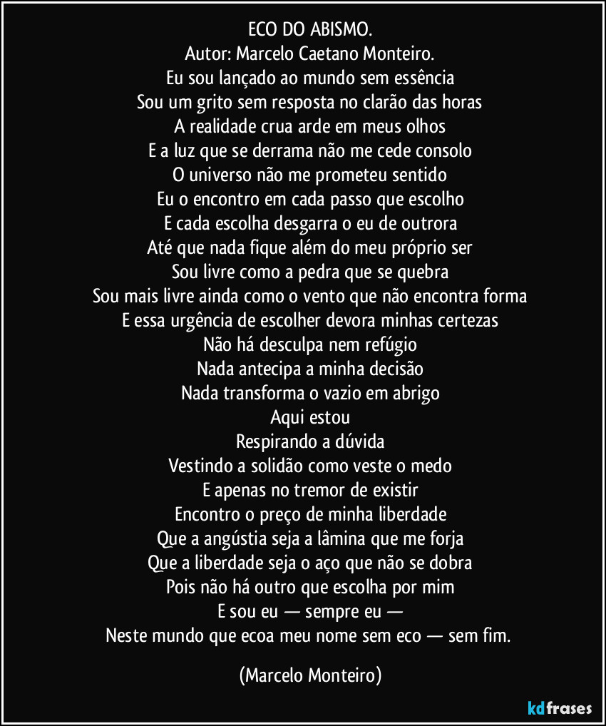 ECO DO ABISMO.
Autor: Marcelo Caetano Monteiro.
Eu sou lançado ao mundo sem essência
Sou um grito sem resposta no clarão das horas
A realidade crua arde em meus olhos
E a luz que se derrama não me cede consolo
O universo não me prometeu sentido
Eu o encontro em cada passo que escolho
E cada escolha desgarra o eu de outrora
Até que nada fique além do meu próprio ser
Sou livre como a pedra que se quebra
Sou mais livre ainda como o vento que não encontra forma
E essa urgência de escolher devora minhas certezas
Não há desculpa nem refúgio
Nada antecipa a minha decisão
Nada transforma o vazio em abrigo
Aqui estou
Respirando a dúvida
Vestindo a solidão como veste o medo
E apenas no tremor de existir
Encontro o preço de minha liberdade
Que a angústia seja a lâmina que me forja
Que a liberdade seja o aço que não se dobra
Pois não há outro que escolha por mim
E sou eu — sempre eu —
Neste mundo que ecoa meu nome sem eco — sem fim. (Marcelo Monteiro)
