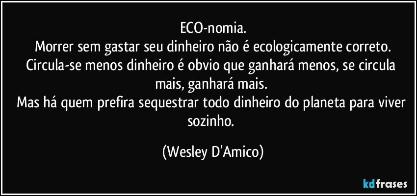 ECO-nomia.
Morrer sem gastar seu dinheiro não é ecologicamente correto.
Circula-se menos dinheiro é obvio que ganhará menos, se circula mais, ganhará mais. 
Mas há quem prefira sequestrar todo dinheiro do planeta para viver sozinho. (Wesley D'Amico)