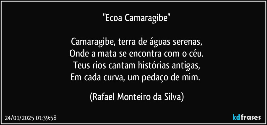 "Ecoa Camaragibe"

Camaragibe, terra de águas serenas,
Onde a mata se encontra com o céu.
Teus rios cantam histórias antigas,
Em cada curva, um pedaço de mim. (Rafael Monteiro da Silva)