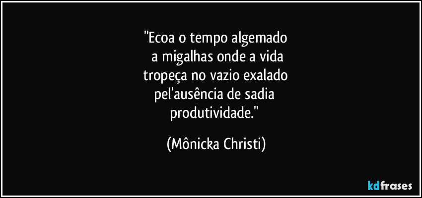 "Ecoa o tempo algemado
a migalhas onde a vida
tropeça no vazio exalado
pel'ausência de sadia
produtividade." (Mônicka Christi)