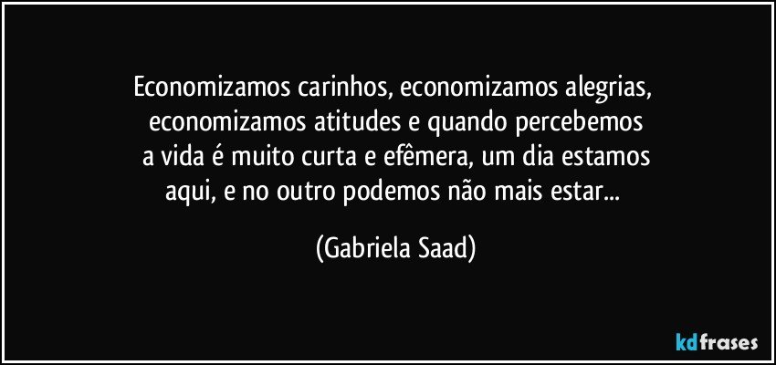 Economizamos carinhos, economizamos alegrias, 
economizamos atitudes e quando percebemos
a vida é muito curta e efêmera, um dia estamos
aqui, e no outro podemos não mais estar... (Gabriela Saad)