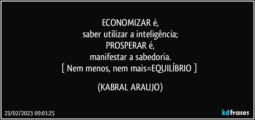 ECONOMIZAR é,
saber utilizar a inteligência;
PROSPERAR é,
manifestar a sabedoria.
[ Nem menos, nem mais=EQUILÍBRIO  ] (KABRAL ARAUJO)