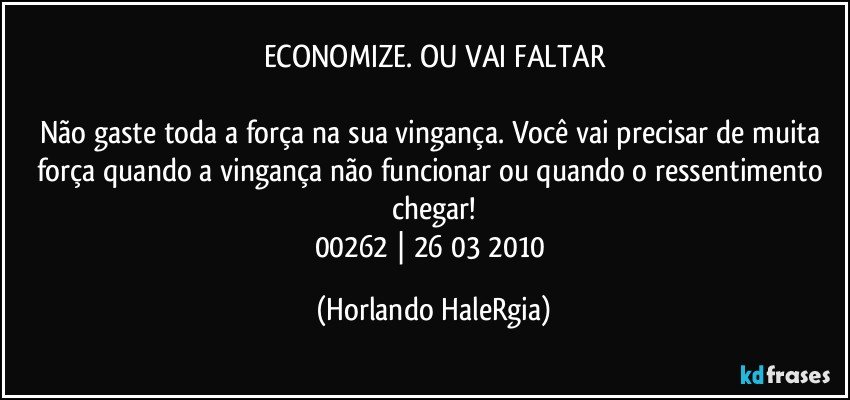 ECONOMIZE. OU VAI FALTAR

Não gaste toda a força na sua vingança. Você vai precisar de muita força quando a vingança não funcionar ou quando o ressentimento chegar!
00262 | 26/03/2010 (Horlando HaleRgia)