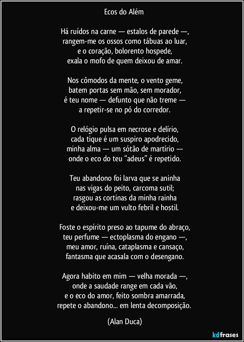 Ecos do Além 

Há ruídos na carne — estalos de parede —,
rangem-me os ossos como tábuas ao luar,
e o coração, bolorento hospede,
exala o mofo de quem deixou de amar.

Nos cômodos da mente, o vento geme,
batem portas sem mão, sem morador,
é teu nome — defunto que não treme —
a repetir-se no pó do corredor.

O relógio pulsa em necrose e delírio,
cada tique é um suspiro apodrecido,
minha alma — um sótão de martírio —
onde o eco do teu “adeus” é repetido.

Teu abandono foi larva que se aninha
nas vigas do peito, carcoma sutil;
rasgou as cortinas da minha rainha
e deixou-me um vulto febril e hostil.

Foste o espírito preso ao tapume do abraço,
teu perfume — ectoplasma do engano —,
meu amor, ruína, cataplasma e cansaço,
fantasma que acasala com o desengano.

Agora habito em mim — velha morada —,
onde a saudade range em cada vão,
e o eco do amor, feito sombra amarrada,
repete o abandono... em lenta decomposição. (Alan Duca)