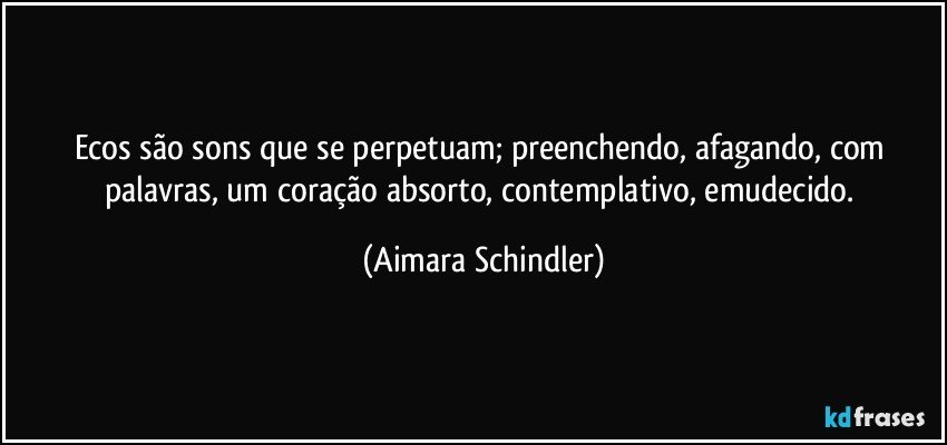 Ecos são sons que se perpetuam; preenchendo, afagando, com palavras, um coração absorto, contemplativo, emudecido. (Aimara Schindler)