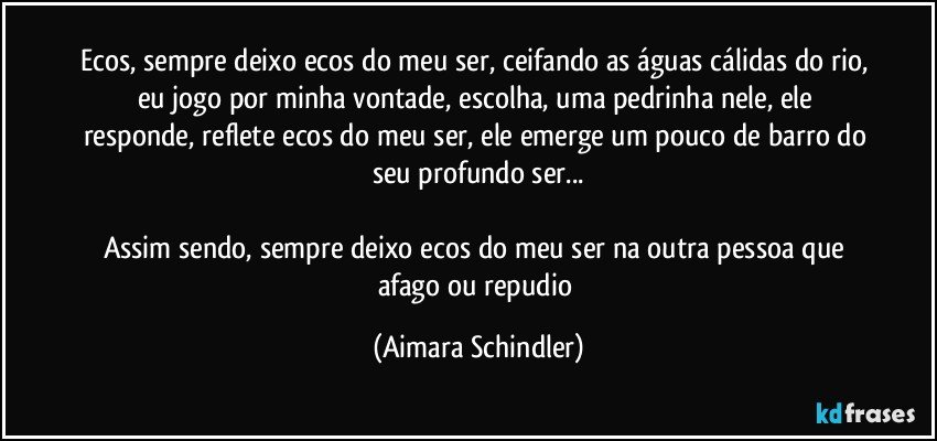 Ecos, sempre deixo ecos do meu ser, ceifando as águas cálidas do rio, eu jogo por minha vontade, escolha, uma pedrinha nele, ele responde, reflete ecos do meu ser, ele emerge um pouco de barro do seu profundo ser...

Assim sendo, sempre deixo ecos do meu ser na outra pessoa que afago ou repudio (Aimara Schindler)