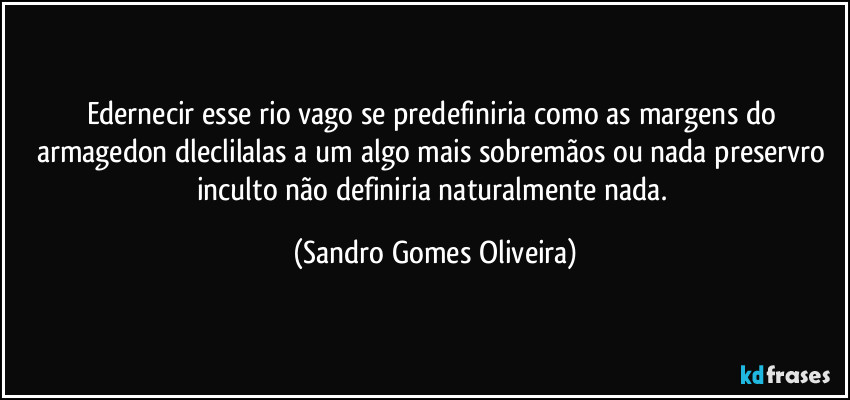 Edernecir esse rio vago se predefiniria como as margens do armagedon dleclilalas a um algo mais sobremãos ou nada preservro inculto não definiria naturalmente nada. (Sandro Gomes Oliveira)