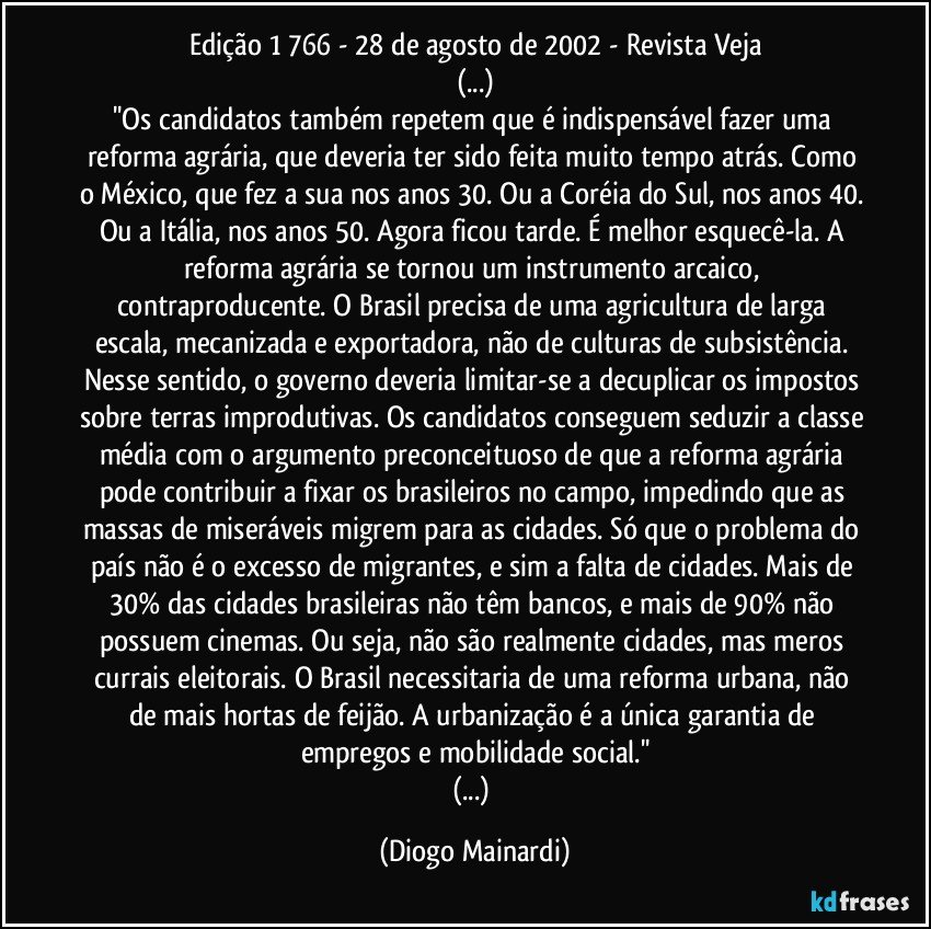 Edição 1 766 - 28 de agosto de 2002 - Revista Veja
(...)
''Os candidatos também repetem que é indispensável fazer uma reforma agrária, que deveria ter sido feita muito tempo atrás. Como o México, que fez a sua nos anos 30. Ou a Coréia do Sul, nos anos 40. Ou a Itália, nos anos 50. Agora ficou tarde. É melhor esquecê-la. A reforma agrária se tornou um instrumento arcaico, contraproducente. O Brasil precisa de uma agricultura de larga escala, mecanizada e exportadora, não de culturas de subsistência. Nesse sentido, o governo deveria limitar-se a decuplicar os impostos sobre terras improdutivas. Os candidatos conseguem seduzir a classe média com o argumento preconceituoso de que a reforma agrária pode contribuir a fixar os brasileiros no campo, impedindo que as massas de miseráveis migrem para as cidades. Só que o problema do país não é o excesso de migrantes, e sim a falta de cidades. Mais de 30% das cidades brasileiras não têm bancos, e mais de 90% não possuem cinemas. Ou seja, não são realmente cidades, mas meros currais eleitorais. O Brasil necessitaria de uma reforma urbana, não de mais hortas de feijão. A urbanização é a única garantia de empregos e mobilidade social.''
(...) (Diogo Mainardi)