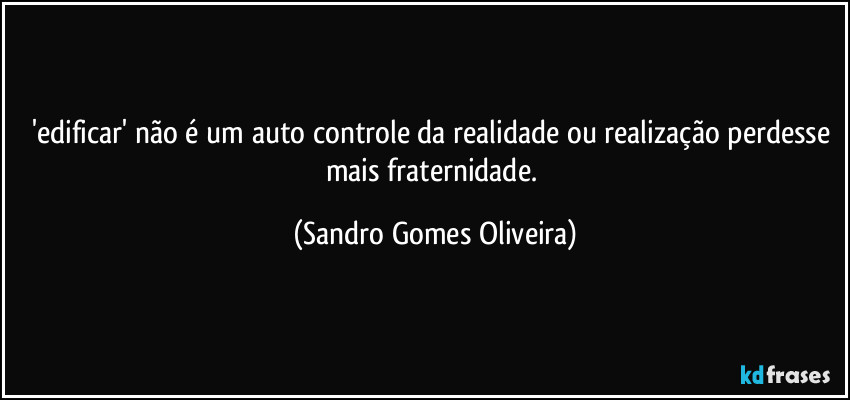 'edificar' não é um auto controle da realidade ou realização perdesse mais fraternidade. (Sandro Gomes Oliveira)