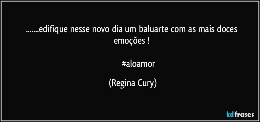 ...edifique  nesse  novo  dia  um baluarte com as mais doces emoções ! 
   
                     #aloamor (Regina Cury)