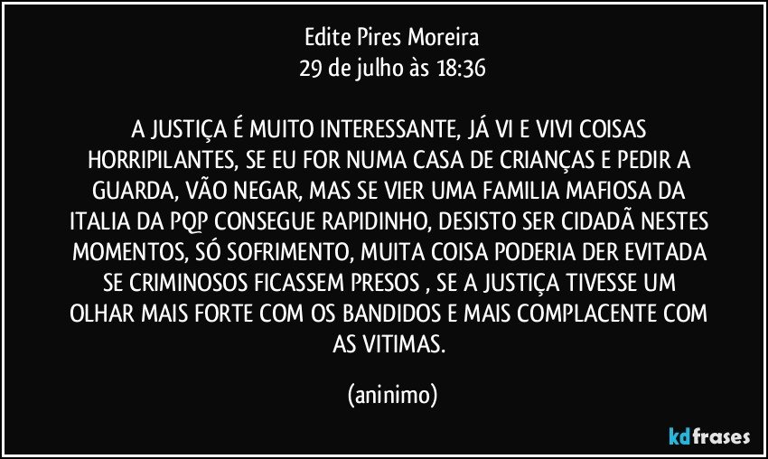 Edite Pires Moreira
29 de julho às 18:36
 
A JUSTIÇA É MUITO INTERESSANTE, JÁ VI E VIVI COISAS HORRIPILANTES, SE EU FOR NUMA CASA DE CRIANÇAS E PEDIR A GUARDA, VÃO NEGAR, MAS SE VIER UMA FAMILIA MAFIOSA DA ITALIA DA PQP CONSEGUE RAPIDINHO, DESISTO SER CIDADÃ NESTES MOMENTOS, SÓ SOFRIMENTO, MUITA COISA PODERIA DER EVITADA SE CRIMINOSOS FICASSEM PRESOS , SE A JUSTIÇA TIVESSE UM OLHAR MAIS FORTE COM OS BANDIDOS E MAIS COMPLACENTE COM AS VITIMAS. (aninimo)