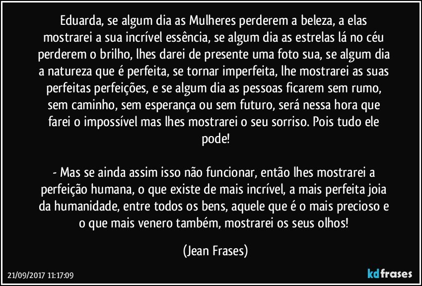 Eduarda, se algum dia as Mulheres perderem a beleza, a elas mostrarei a sua incrível essência, se algum dia as estrelas lá no céu perderem o brilho, lhes darei de presente uma foto sua, se algum dia a natureza que é perfeita, se tornar imperfeita, lhe mostrarei as suas perfeitas perfeições, e se algum dia as pessoas ficarem sem rumo, sem caminho, sem esperança ou sem futuro, será nessa hora que farei o impossível mas lhes mostrarei o seu sorriso. Pois tudo ele pode!

- Mas se ainda assim isso não funcionar, então lhes mostrarei a perfeição humana, o que existe de mais incrível, a mais perfeita joia da humanidade, entre todos os bens, aquele que é o mais precioso e o que mais venero também, mostrarei os seus olhos! (Jean Frases)