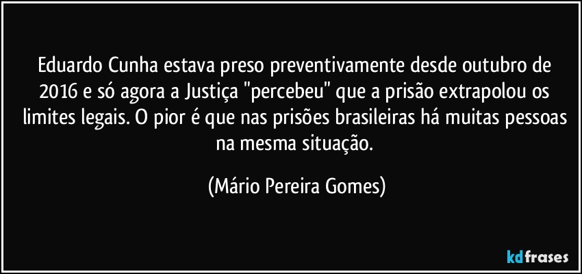 Eduardo Cunha estava preso preventivamente desde outubro de 2016 e só agora a Justiça "percebeu" que a prisão extrapolou os limites legais. O pior é que nas prisões brasileiras há muitas pessoas na mesma situação. (Mário Pereira Gomes)