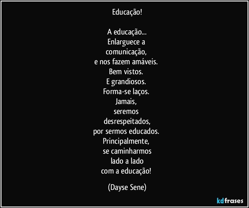 Educação!

A educação...
Enlarguece a 
comunicação, 
e nos fazem amáveis. 
Bem vistos. 
E grandiosos. 
Forma-se laços. 
Jamais, 
seremos 
desrespeitados,
por sermos educados. 
Principalmente, 
se caminharmos
lado a lado
com a educação! (Dayse Sene)