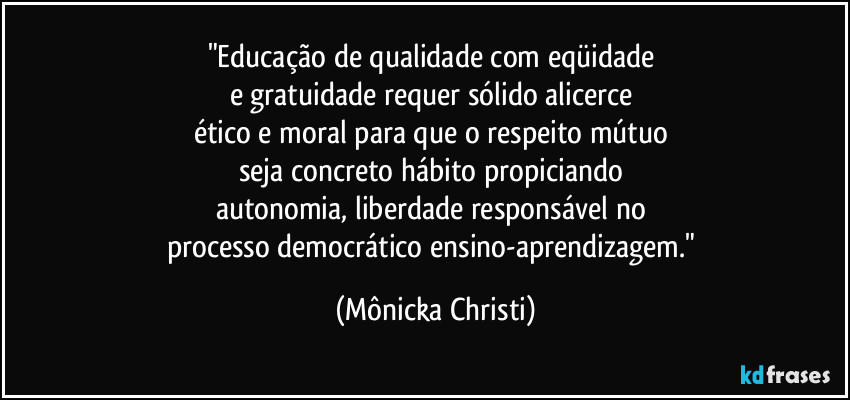 "Educação de qualidade com eqüidade 
e gratuidade requer sólido alicerce 
ético e moral para que o respeito mútuo 
seja concreto hábito propiciando 
autonomia, liberdade responsável no 
processo democrático ensino-aprendizagem." (Mônicka Christi)