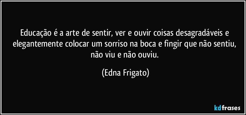 Educação é a arte de sentir, ver e ouvir coisas desagradáveis e elegantemente colocar um sorriso na boca e fingir que não sentiu, não viu e não ouviu. (Edna Frigato)