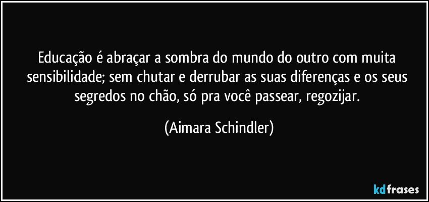 Educação é abraçar a sombra do mundo do outro com muita sensibilidade; sem chutar e derrubar as suas diferenças e os seus segredos no chão, só pra você passear, regozijar. (Aimara Schindler)