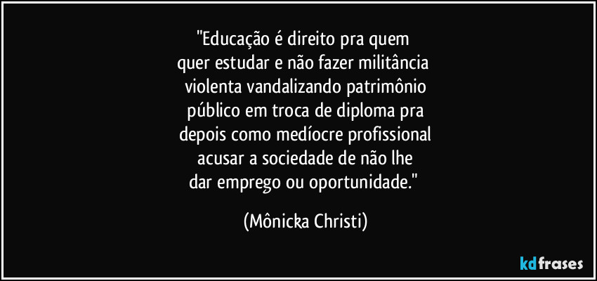 "Educação é direito pra quem 
quer estudar e não fazer militância 
violenta vandalizando patrimônio
 público em troca de diploma pra 
depois como medíocre profissional
 acusar a sociedade de não lhe 
dar emprego ou oportunidade." (Mônicka Christi)