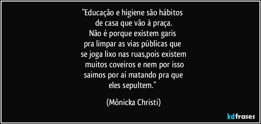 "Educação e higiene são hábitos 
de casa que vão à praça.
Não é porque existem garis 
pra limpar as vias públicas que 
se joga lixo nas ruas,pois existem
 muitos coveiros e nem por isso
 saimos por aí matando pra que 
eles sepultem." (Mônicka Christi)