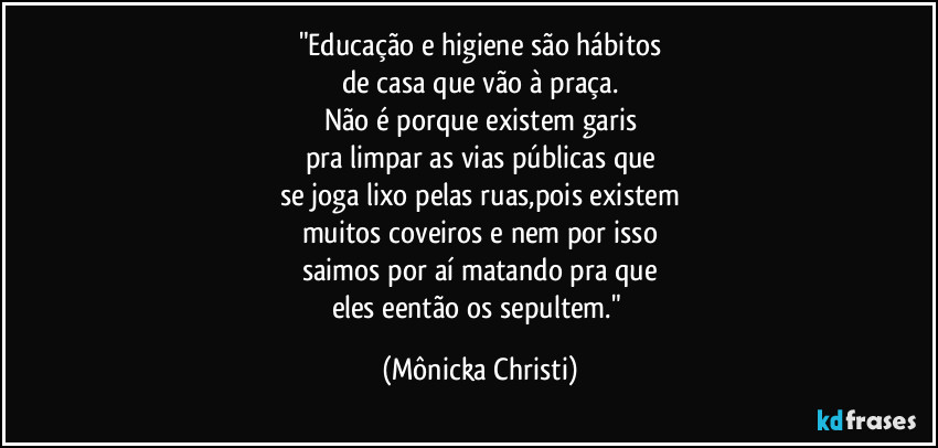 "Educação e higiene são hábitos
de casa que vão à praça.
Não é porque existem garis
pra limpar as vias públicas que
se joga lixo pelas ruas,pois existem
muitos coveiros e nem por isso
saimos por aí matando pra que
eles eentão os sepultem." (Mônicka Christi)