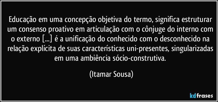 Educação em uma concepção objetiva do termo, significa estruturar um consenso proativo em articulação com o cônjuge do interno com o externo [...] é a unificação do conhecido com o desconhecido na relação explícita de suas características uni-presentes, singularizadas em uma ambiência sócio-construtiva. (Itamar Sousa)