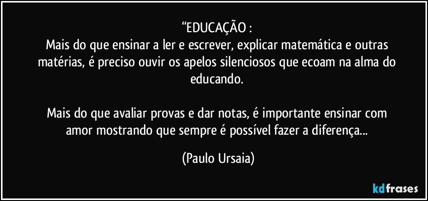 “EDUCAÇÃO : 
Mais do que ensinar a ler e escrever, explicar matemática e outras matérias, é preciso ouvir os apelos silenciosos que ecoam na alma do educando. 

Mais do que avaliar provas e dar notas, é importante ensinar com amor mostrando que sempre é possível fazer a diferença... (Paulo Ursaia)