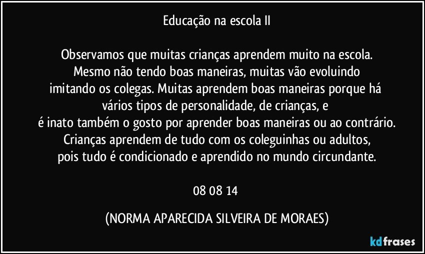 Educação na escola II

Observamos que muitas crianças aprendem muito na escola.
Mesmo não tendo boas maneiras, muitas vão evoluindo
imitando os colegas. Muitas aprendem boas maneiras porque há vários tipos de personalidade, de crianças, e 
é inato também o gosto por aprender boas maneiras ou ao contrário.
Crianças aprendem de tudo com os coleguinhas ou adultos,
pois tudo é condicionado e aprendido no mundo circundante.

08/08/14 (NORMA APARECIDA SILVEIRA DE MORAES)