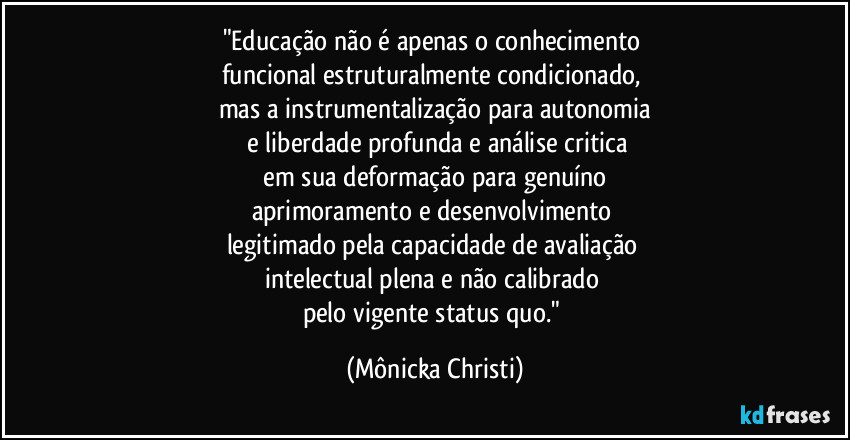 "Educação não é apenas o conhecimento 
funcional estruturalmente condicionado, 
mas a instrumentalização para autonomia
 e liberdade profunda e análise critica
 em sua deformação para genuíno 
aprimoramento e desenvolvimento 
legitimado pela capacidade de avaliação 
intelectual plena e não calibrado 
pelo vigente status quo." (Mônicka Christi)