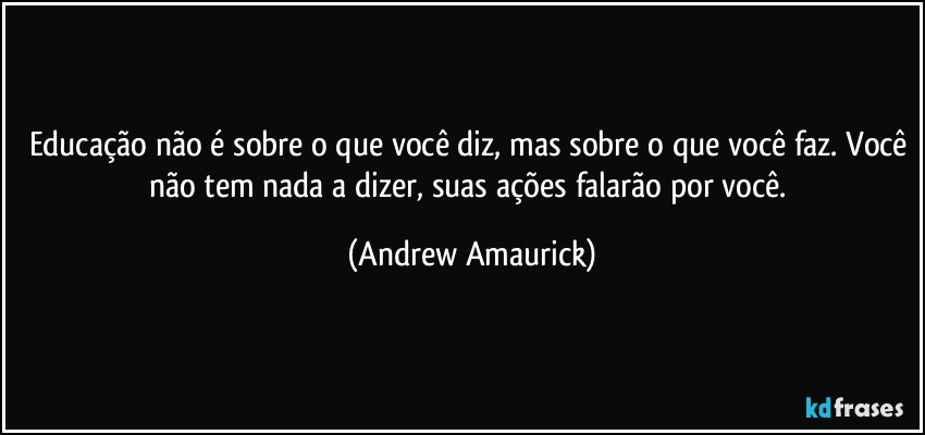 Educação não é sobre o que você diz, mas sobre o que você faz. Você não tem nada a dizer, suas ações falarão por você. (Andrew Amaurick)