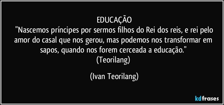EDUCAÇÃO
 "Nascemos príncipes por sermos filhos do Rei dos reis, e rei pelo amor do casal que nos gerou, mas podemos nos transformar em sapos, quando nos forem cerceada a educação." 
(Teorilang) (Ivan Teorilang)