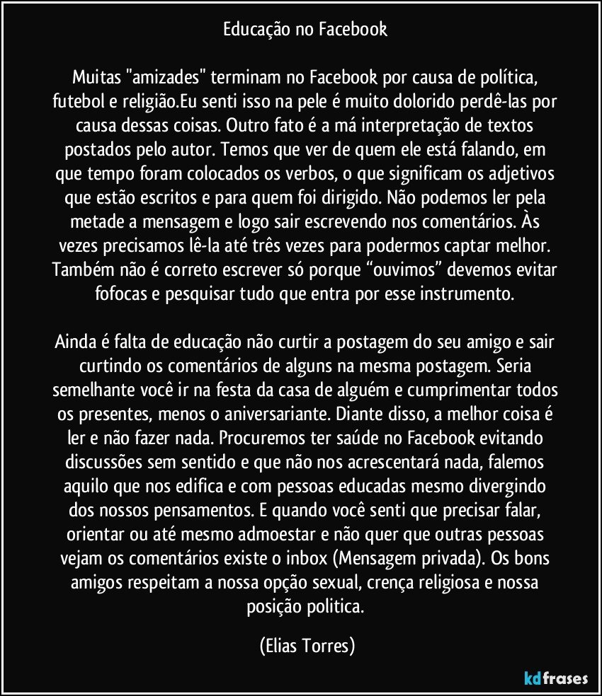 Educação no Facebook 
 
Muitas "amizades" terminam no Facebook por causa de política, futebol e religião.Eu senti isso na pele é muito dolorido perdê-las por causa dessas coisas. Outro fato é a má interpretação de textos postados pelo autor. Temos que ver de quem ele está falando, em que tempo foram colocados os verbos, o que significam os adjetivos que estão escritos e para quem foi dirigido. Não podemos ler pela metade a mensagem e logo sair escrevendo nos comentários. Às vezes precisamos lê-la até três vezes para podermos captar melhor. Também não é correto escrever só porque “ouvimos” devemos evitar fofocas e pesquisar tudo que entra por esse instrumento. 
 
Ainda é falta de educação não curtir a postagem do seu amigo e sair curtindo os comentários de alguns na mesma postagem. Seria semelhante você ir na festa da casa de alguém e cumprimentar todos os presentes, menos o aniversariante. Diante disso, a melhor coisa é ler e não fazer nada. Procuremos ter saúde no Facebook evitando discussões sem sentido e que não nos acrescentará nada, falemos aquilo que nos edifica e com pessoas educadas mesmo divergindo dos nossos pensamentos. E quando você senti que precisar falar, orientar ou até mesmo admoestar e não quer que outras pessoas vejam os comentários existe o inbox (Mensagem privada). Os bons amigos respeitam a nossa opção sexual, crença religiosa e nossa posição politica. (Elias Torres)