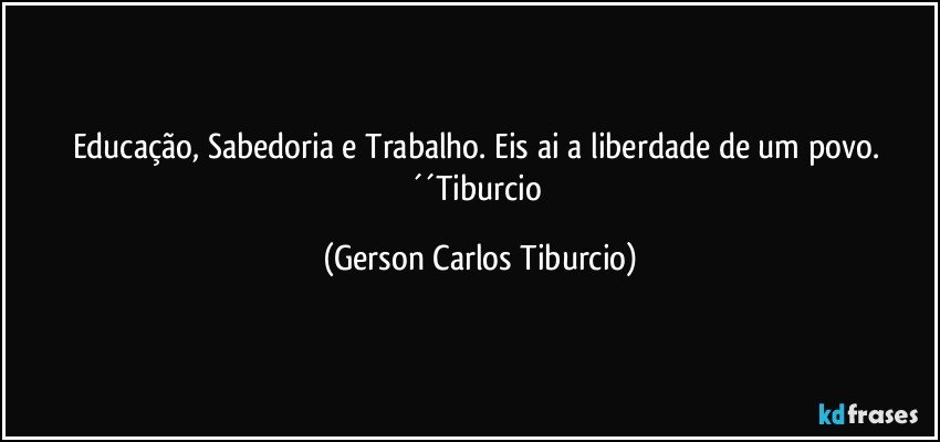 Educação, Sabedoria e Trabalho. Eis ai a liberdade de um povo. ´´Tiburcio (Gerson Carlos Tiburcio)